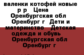 валенки котофей новые 23 р-р › Цена ­ 1 000 - Оренбургская обл., Оренбург г. Дети и материнство » Детская одежда и обувь   . Оренбургская обл.,Оренбург г.